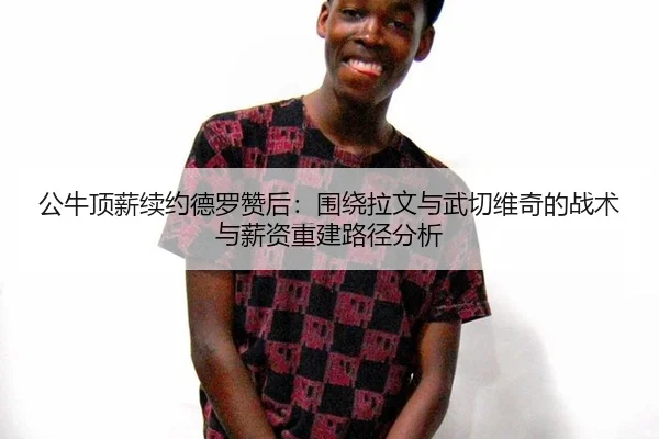 公牛顶薪续约德罗赞后：围绕拉文与武切维奇的战术与薪资重建路径分析